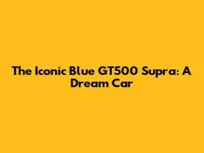 The Iconic Blue GT500 Supra: A Dream Car