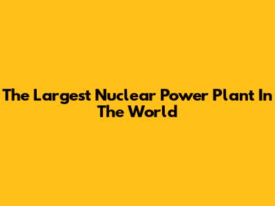 The Largest Nuclear Power Plant In The World