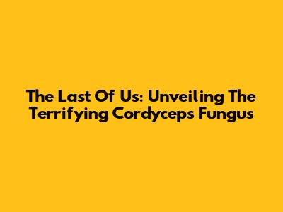 The Last Of Us: Unveiling The Terrifying Cordyceps Fungus