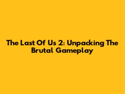The Last Of Us 2: Unpacking The Brutal Gameplay