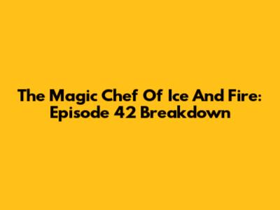 The Magic Chef Of Ice And Fire: Episode 42 Breakdown