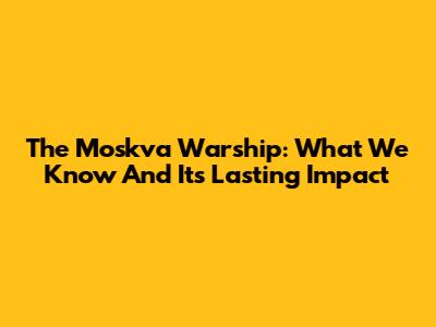 The Moskva Warship: What We Know And Its Lasting Impact