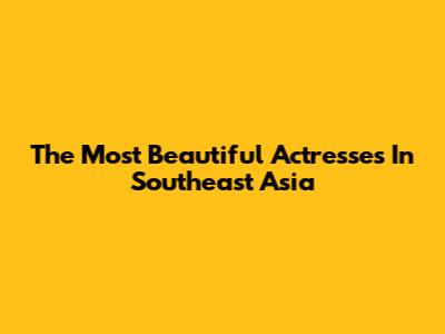 The Most Beautiful Actresses In Southeast Asia