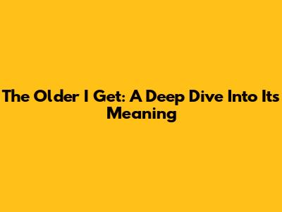 The Older I Get: A Deep Dive Into Its Meaning