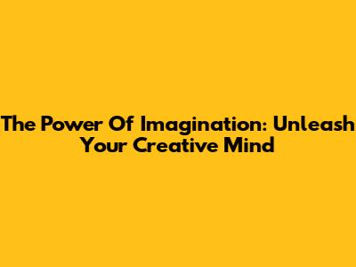 The Power Of Imagination: Unleash Your Creative Mind