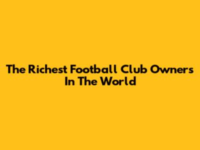 The Richest Football Club Owners In The World