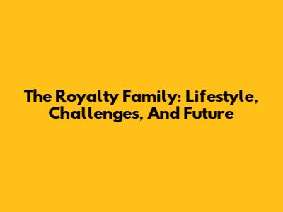 The Royalty Family: Lifestyle, Challenges, And Future