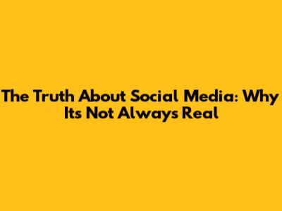 The Truth About Social Media: Why It's Not Always Real