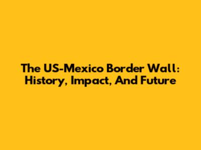 The US-Mexico Border Wall: History, Impact, And Future