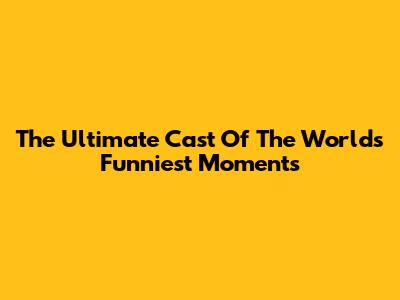 The Ultimate Cast Of The World's Funniest Moments