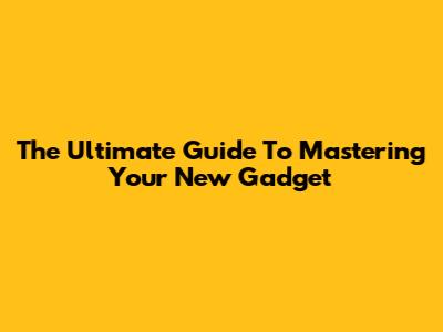 The Ultimate Guide To Mastering Your New Gadget