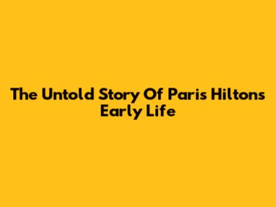 The Untold Story Of Paris Hilton's Early Life