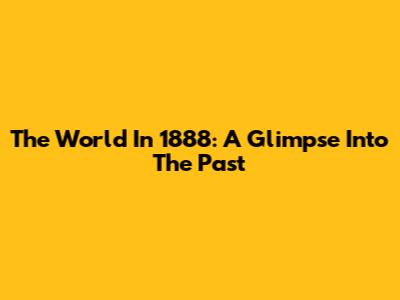 The World In 1888: A Glimpse Into The Past