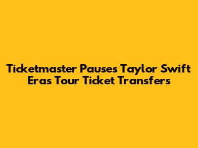 Ticketmaster Pauses Taylor Swift Eras Tour Ticket Transfers