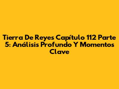Tierra De Reyes Capítulo 112 Parte 5: Análisis Profundo Y Momentos Clave