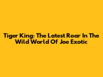 Tiger King: The Latest Roar In The Wild World Of Joe Exotic