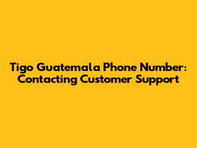 Tigo Guatemala Phone Number: Contacting Customer Support