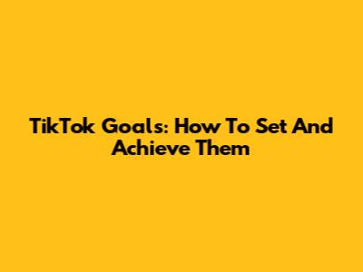 TikTok Goals: How To Set And Achieve Them