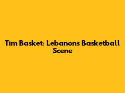 Tim Basket: Lebanon's Basketball Scene