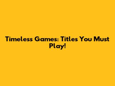 Timeless Games: Titles You Must Play!