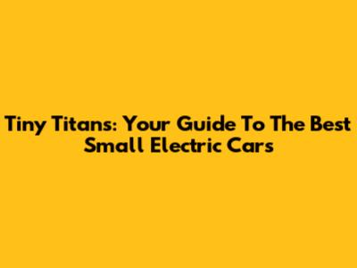 Tiny Titans: Your Guide To The Best Small Electric Cars