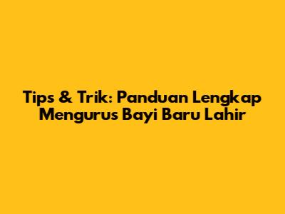 Tips & Trik: Panduan Lengkap Mengurus Bayi Baru Lahir