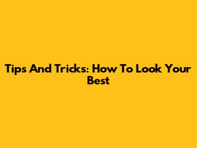 Tips And Tricks: How To Look Your Best