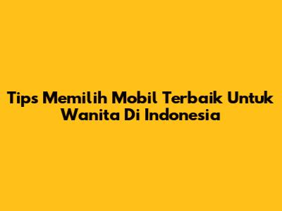 Tips Memilih Mobil Terbaik Untuk Wanita Di Indonesia
