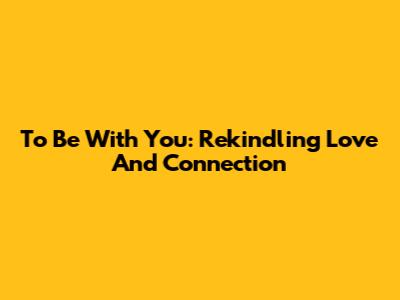 To Be With You: Rekindling Love And Connection