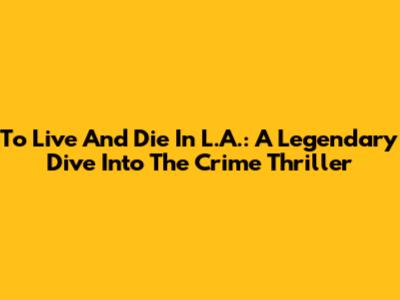 To Live And Die In L.A.: A Legendary Dive Into The Crime Thriller