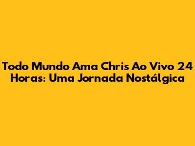 Todo Mundo Ama Chris Ao Vivo 24 Horas: Uma Jornada Nostálgica