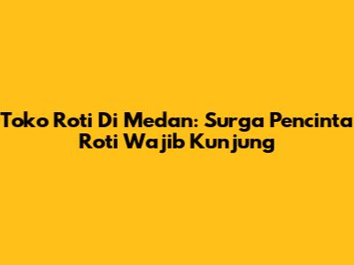 Toko Roti Di Medan: Surga Pencinta Roti Wajib Kunjung