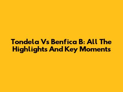 Tondela Vs Benfica B: All The Highlights And Key Moments