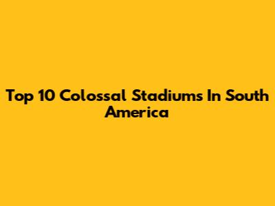 Top 10 Colossal Stadiums In South America
