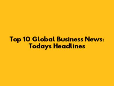 Top 10 Global Business News: Today's Headlines