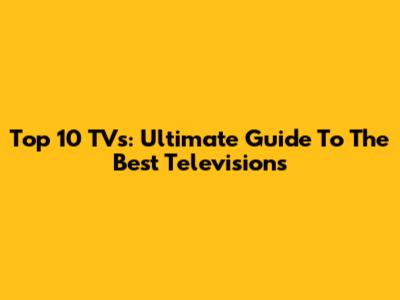 Top 10 TVs: Ultimate Guide To The Best Televisions