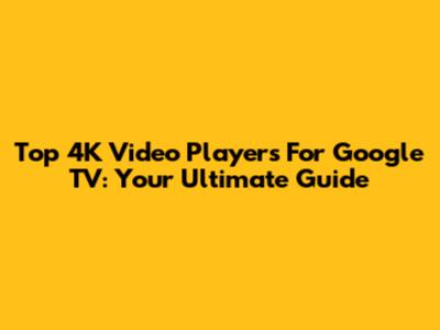 Top 4K Video Players For Google TV: Your Ultimate Guide