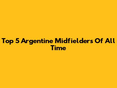Top 5 Argentine Midfielders Of All Time