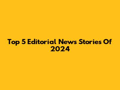 Top 5 Editorial News Stories Of 2024