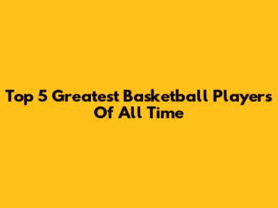 Top 5 Greatest Basketball Players Of All Time