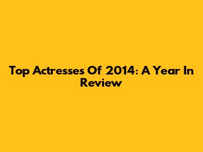 Top Actresses Of 2014: A Year In Review