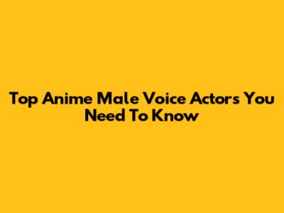 Top Anime Male Voice Actors You Need To Know