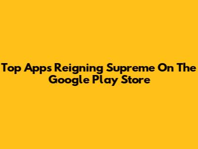 Top Apps Reigning Supreme On The Google Play Store