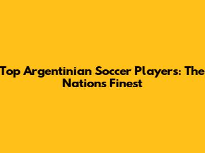 Top Argentinian Soccer Players: The Nation's Finest