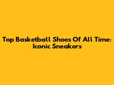 Top Basketball Shoes Of All Time: Iconic Sneakers