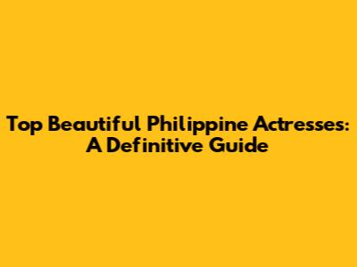 Top Beautiful Philippine Actresses: A Definitive Guide