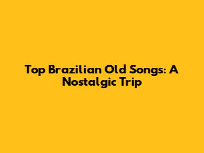 Top Brazilian Old Songs: A Nostalgic Trip