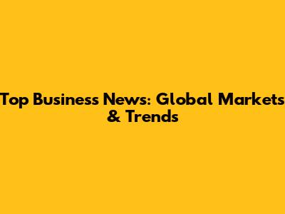 Top Business News: Global Markets & Trends