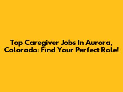 Top Caregiver Jobs In Aurora, Colorado: Find Your Perfect Role!