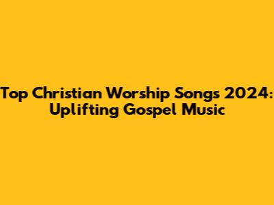 Top Christian Worship Songs 2024: Uplifting Gospel Music